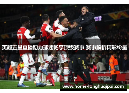 英超五星直播助力球迷畅享顶级赛事 赛事解析精彩纷呈